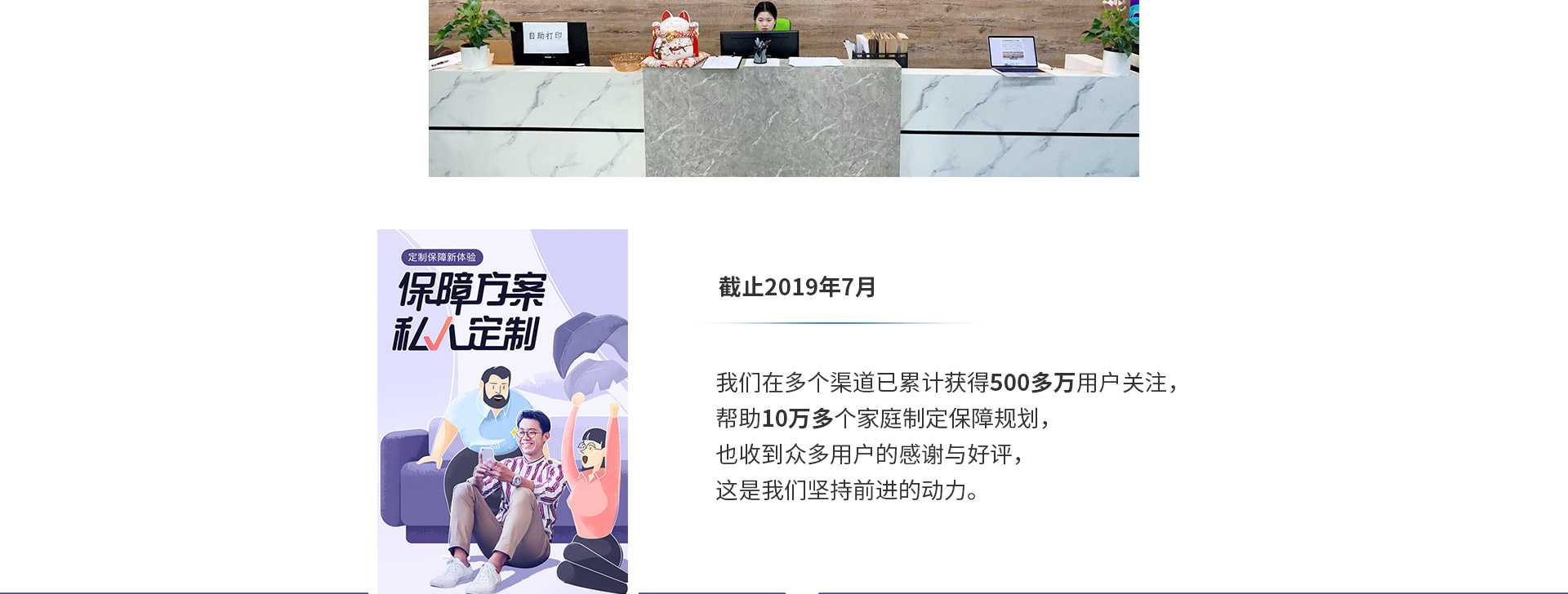 截止2019年7月，我們?cè)诙鄠€(gè)渠道已累計(jì)獲得500多萬(wàn)用戶(hù)關(guān)注，幫助10萬(wàn)多個(gè)家庭制定保障規(guī)劃，也收到眾多用戶(hù)的感謝與好評(píng)，這是我們堅(jiān)持前進(jìn)的動(dòng)力。